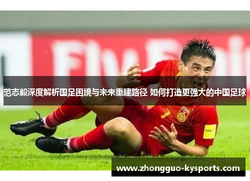 范志毅深度解析国足困境与未来重建路径 如何打造更强大的中国足球