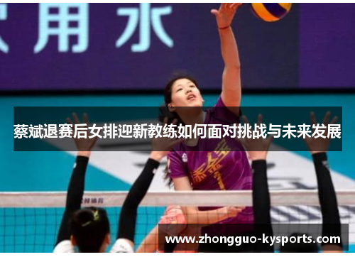 蔡斌退赛后女排迎新教练如何面对挑战与未来发展 蔡斌退赛后女排迎新教练如何面对挑战与未来发展