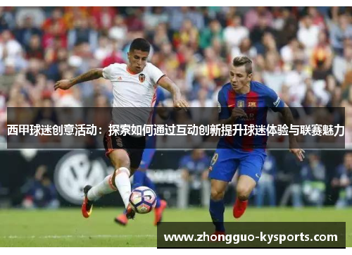 西甲球迷创意活动:探索如何通过互动创新提升球迷体验与联赛魅力 西甲球迷创意活动:探索如何通过互动创新提升球迷体验与联赛魅力