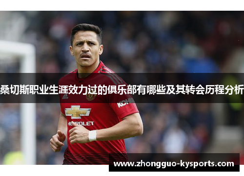 桑切斯职业生涯效力过的俱乐部有哪些及其转会历程分析 桑切斯职业生涯效力过的俱乐部有哪些及其转会历程分析