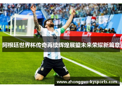 阿根廷世界杯传奇再续辉煌展望未来荣耀新篇章 阿根廷世界杯传奇再续辉煌展望未来荣耀新篇章