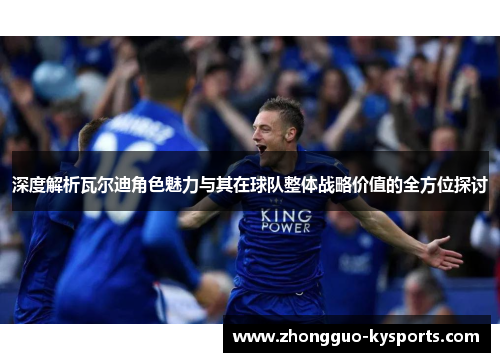 深度解析瓦尔迪角色魅力与其在球队整体战略价值的全方位探讨 深度解析瓦尔迪角色魅力与其在球队整体战略价值的全方位探讨