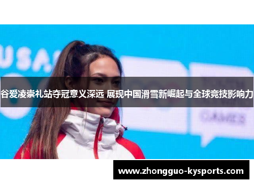 谷爱凌崇礼站夺冠意义深远 展现中国滑雪新崛起与全球竞技影响力