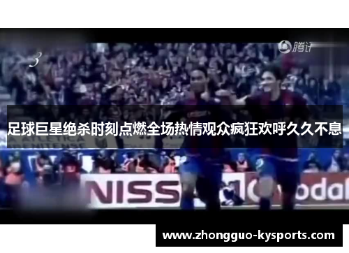 足球巨星绝杀时刻点燃全场热情观众疯狂欢呼久久不息 足球巨星绝杀时刻点燃全场热情观众疯狂欢呼久久不息