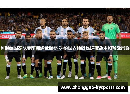 阿根廷国家队赛前训练全揭秘 探秘世界顶级足球技战术和备战策略